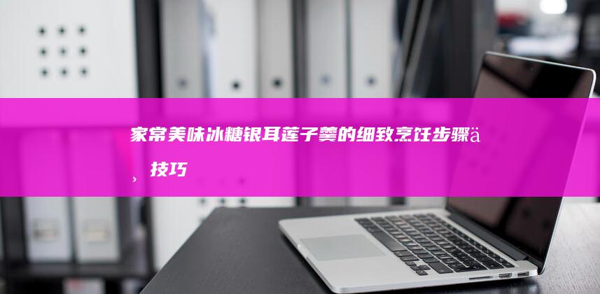 家常美味：冰糖银耳莲子羹的细致烹饪步骤与技巧